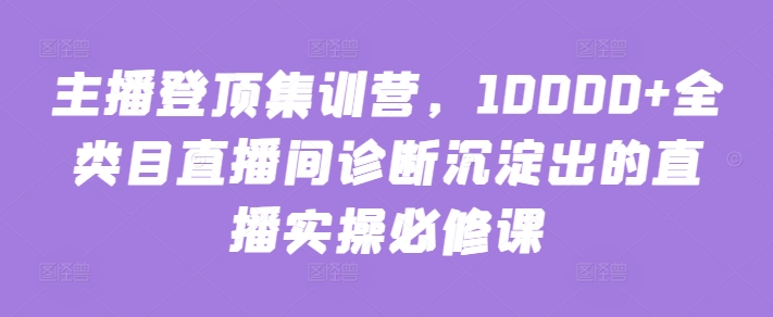 主播登顶集训营，10000+全类目直播间诊断沉淀出的直播实操必修课-中创资源网