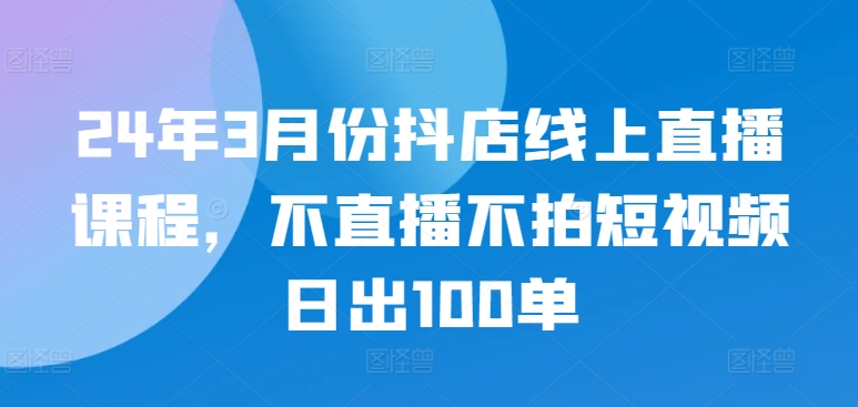 24年3月份抖店线上直播课程，不直播不拍短视频日出100单-中创资源网