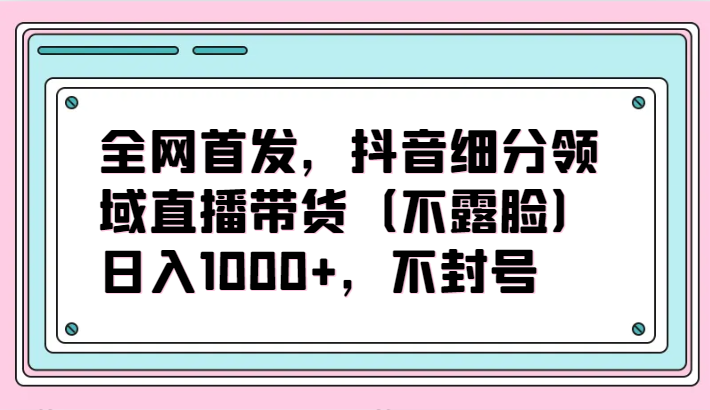 全网首发，抖音细分领域直播带货（不露脸）项目，日入1000+，不封号-中创资源网
