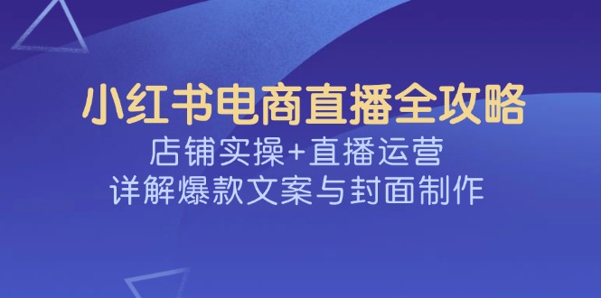 （14410期）小红书电商直播全攻略，店铺实操+直播运营，详解爆款文案与封面制作-中创资源网