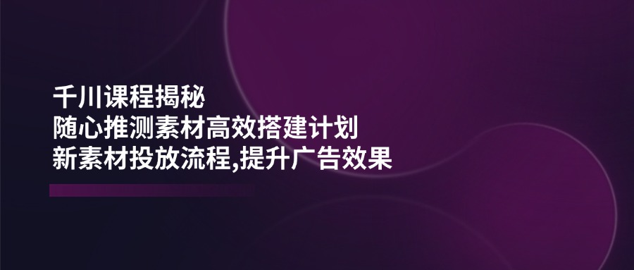 （14317期）千川课程揭秘：随心推测素材高效搭建计划,新素材投放流程,提升广告效果-中创资源网